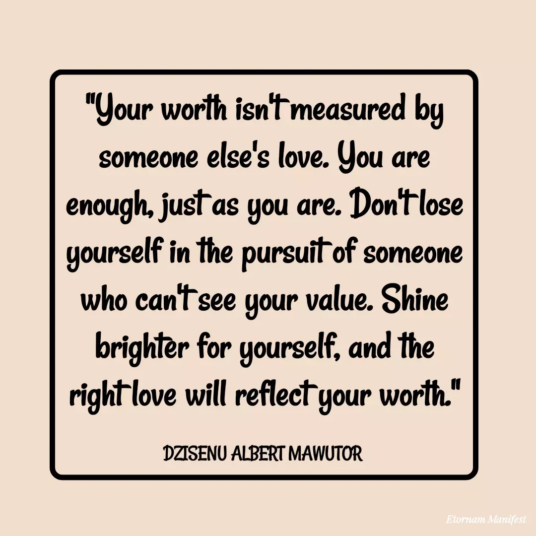 Quote by Mawutor Dzisenu - "Your worth isn't measured by someone else's love. You are enough, just as you are. Don't lose yourself in the pursuit of someone who can't see your value. Shine brighter for yourself, and the right love will reflect your worth."

DZISENU ALBERT MAWUTOR  - Made using Quotes Creator App, Post Maker App