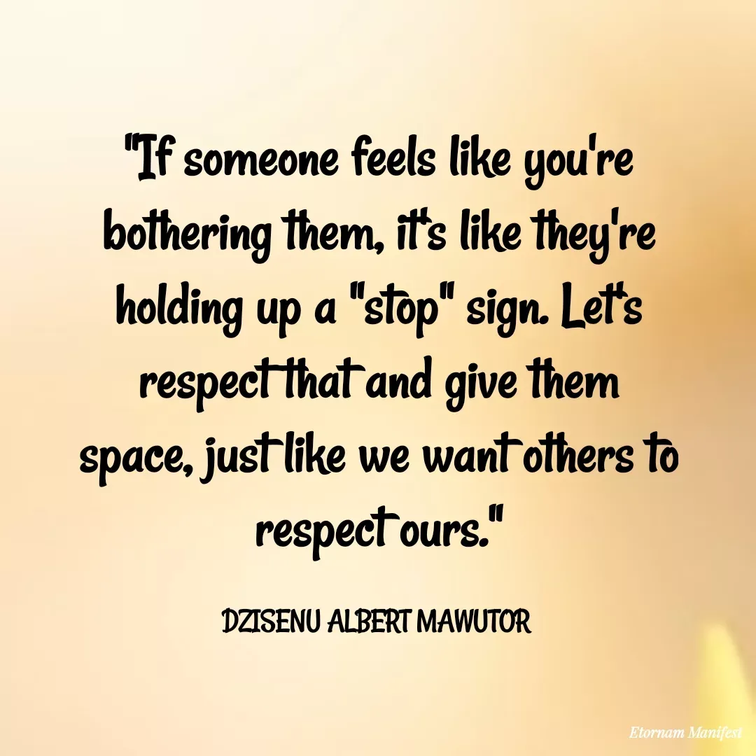 Quote by Mawutor Dzisenu - "If someone feels like you're bothering them, it's like they're holding up a "stop" sign. Let's respect that and give them space, just like we want others to respect ours."

DZISENU ALBERT MAWUTOR  - Made using Quotes Creator App, Post Maker App