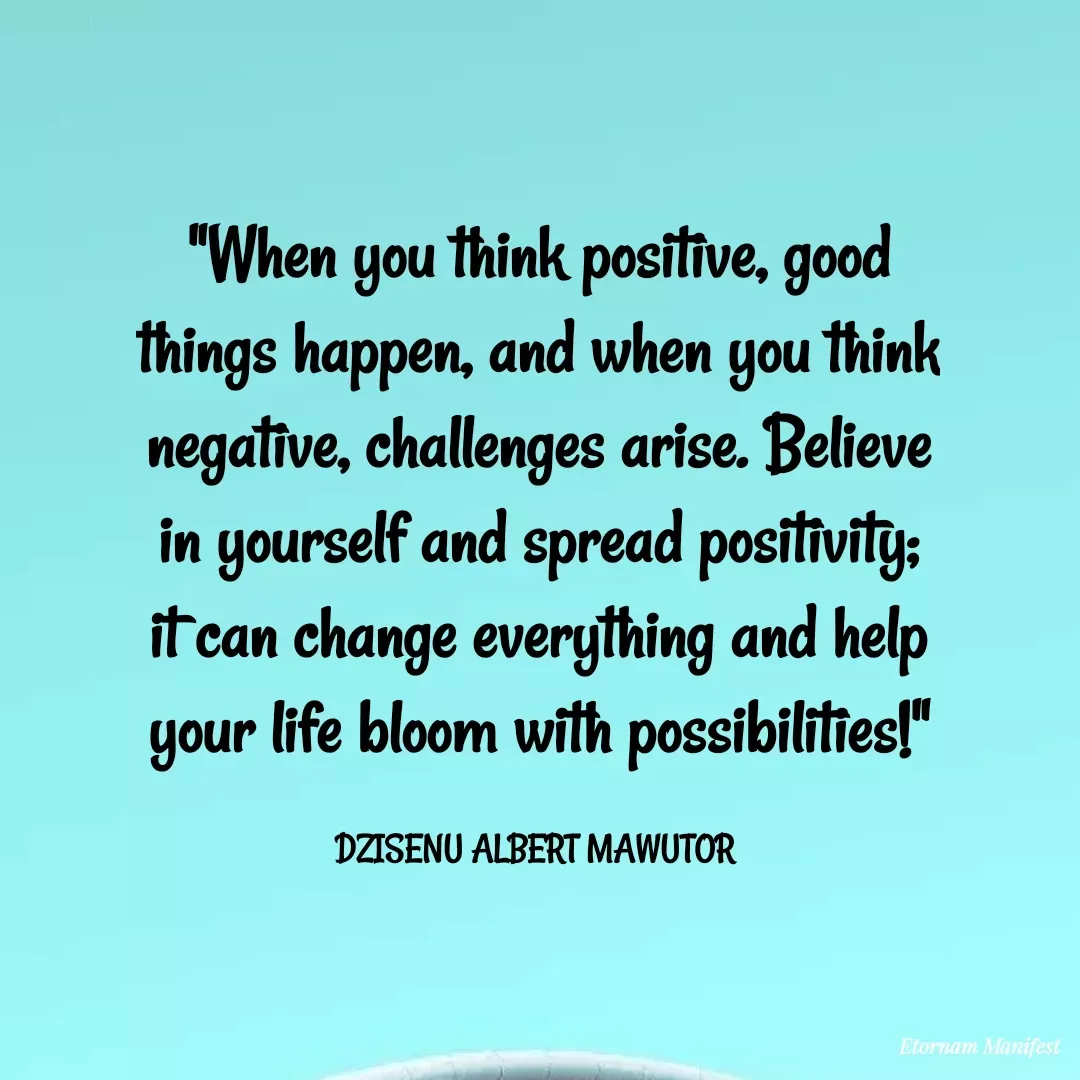 Quote by Mawutor Dzisenu - "When you think positive, good things happen, and when you think negative, challenges arise. Believe in yourself and spread positivity; it can change everything and help your life bloom with possibilities!"

DZISENU ALBERT MAWUTOR  - Made using Quotes Creator App, Post Maker App