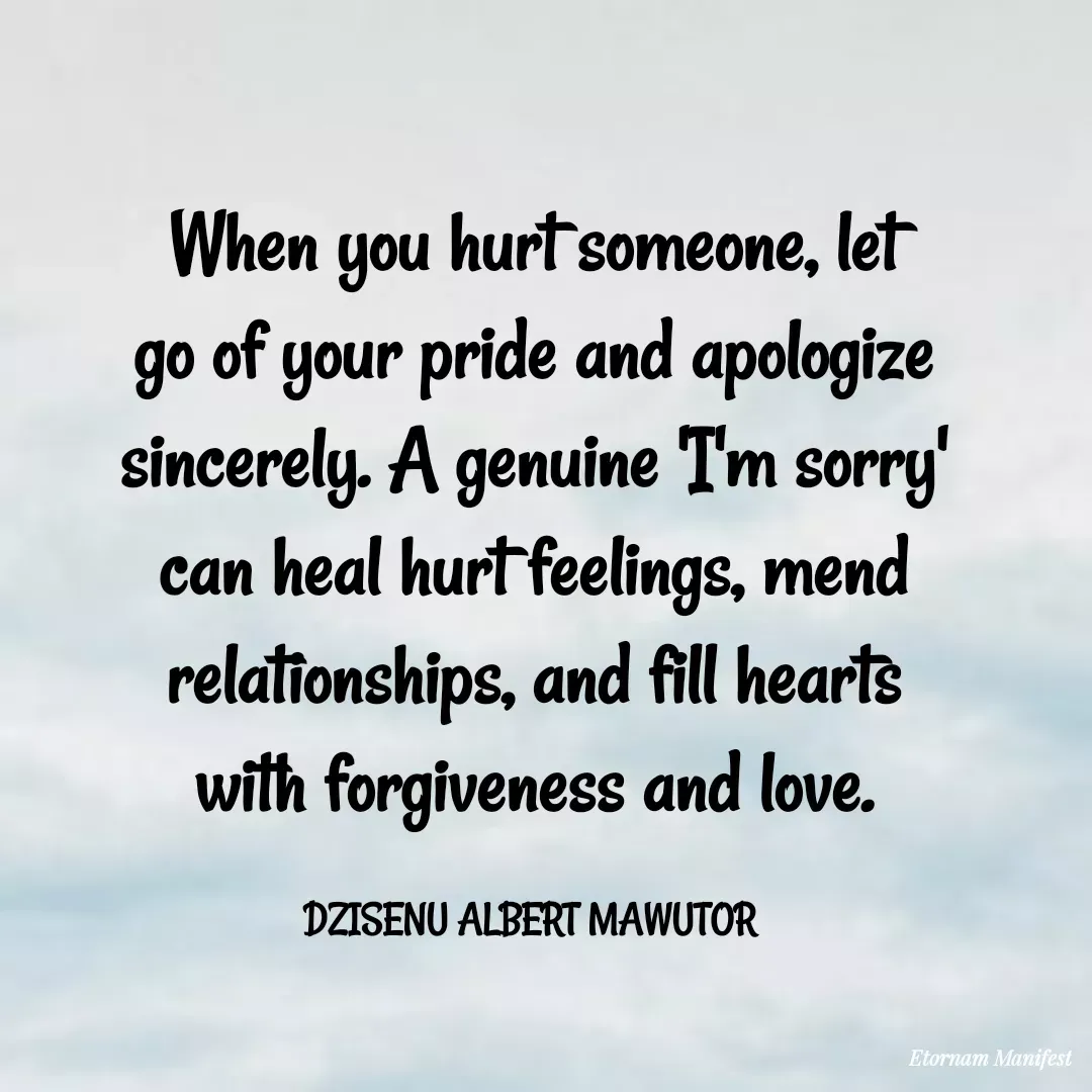 Quote by Mawutor Dzisenu - When you hurt someone, let go of your pride and apologize sincerely. A genuine 'I'm sorry' can heal hurt feelings, mend relationships, and fill hearts with forgiveness and love.

DZISENU ALBERT MAWUTOR  - Made using Quotes Creator App, Post Maker App