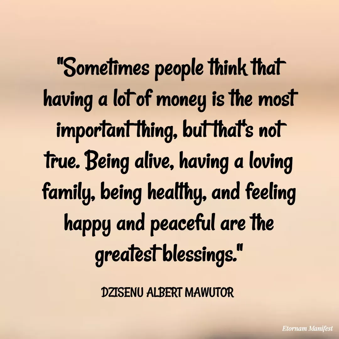 Quote by Mawutor Dzisenu - "Sometimes people think that having a lot of money is the most important thing, but that's not true. Being alive, having a loving family, being healthy, and feeling happy and peaceful are the greatest blessings."

DZISENU ALBERT MAWUTOR  - Made using Quotes Creator App, Post Maker App