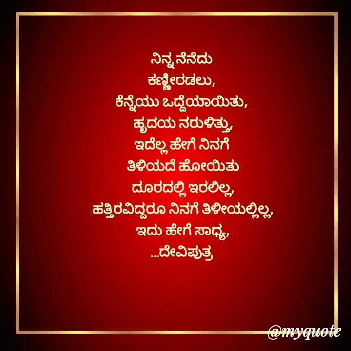 Quote by Krishna - ನಿನ್ನ ನೆನೆದು 
ಕಣ್ಣೀರಡಲು, 
ಕೆನ್ನೆಯು ಒದ್ದೆಯಾಯಿತು, 
ಹೃದಯ ನರುಳಿತ್ತು,
ಇದೆಲ್ಲ ಹೇಗೆ ನಿನಗೆ 
ತಿಳಿಯದೆ ಹೋಯಿತು
ದೂರದಲ್ಲಿ ಇರಲಿಲ್ಲ,
ಹತ್ತಿರವಿದ್ದರೂ ನಿನಗೆ ತಿಳೀಯಲ್ಲಿಲ್ಲ,
ಇದು ಹೇಗೆ ಸಾಧ್ಯ,
...ದೇವಿಪುತ್ರ  - Made using Quotes Creator App, Post Maker App