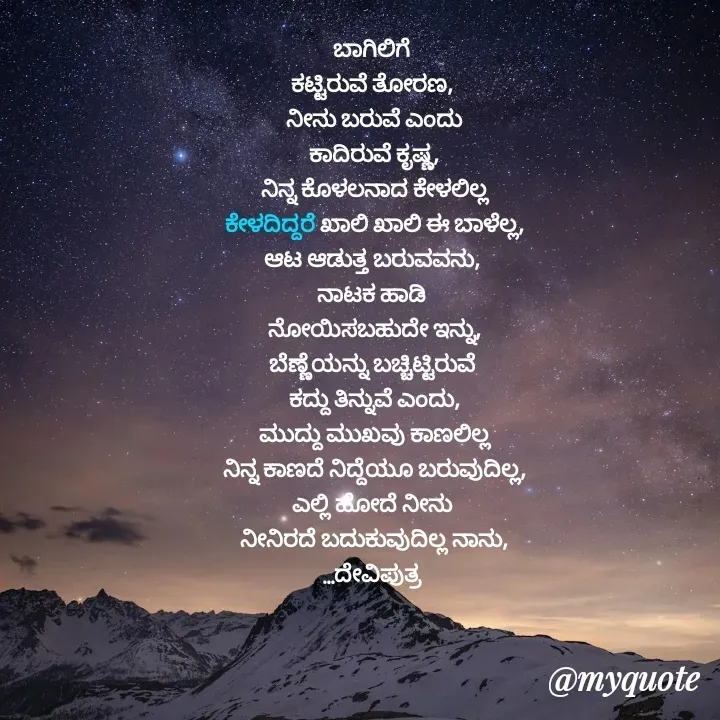 Quote by Krishna - ಬಾಗಿಲಿಗೆ 
ಕಟ್ಟಿರುವೆ ತೋರಣ, 
ನೀನು ಬರುವೆ ಎಂದು
ಕಾದಿರುವೆ ಕೃಷ್ಣ,
ನಿನ್ನ ಕೊಳಲನಾದ ಕೇಳಲಿಲ್ಲ
ಕೇಳದಿದ್ದರೆ ಖಾಲಿ ಖಾಲಿ ಈ ಬಾಳೆಲ್ಲ,
ಆಟ ಆಡುತ್ತ ಬರುವವನು, 
ನಾಟಕ ಹಾಡಿ 
ನೋಯಿಸಬಹುದೇ ಇನ್ನು,
ಬೆಣ್ಣೆಯನ್ನು ಬಚ್ಚಿಟ್ಟಿರುವೆ 
ಕದ್ದು ತಿನ್ನುವೆ ಎಂದು,
ಮುದ್ದು ಮುಖವು ಕಾಣಲಿಲ್ಲ
ನಿನ್ನ ಕಾಣದೆ ನಿದ್ದೆಯೂ ಬರುವುದಿಲ್ಲ,
ಎಲ್ಲಿ ಹೋದೆ ನೀನು 
ನೀನಿರದೆ ಬದುಕುವುದಿಲ್ಲ ನಾನು,
...ದೇವಿಪುತ್ರ 

 - Made using Quotes Creator App, Post Maker App