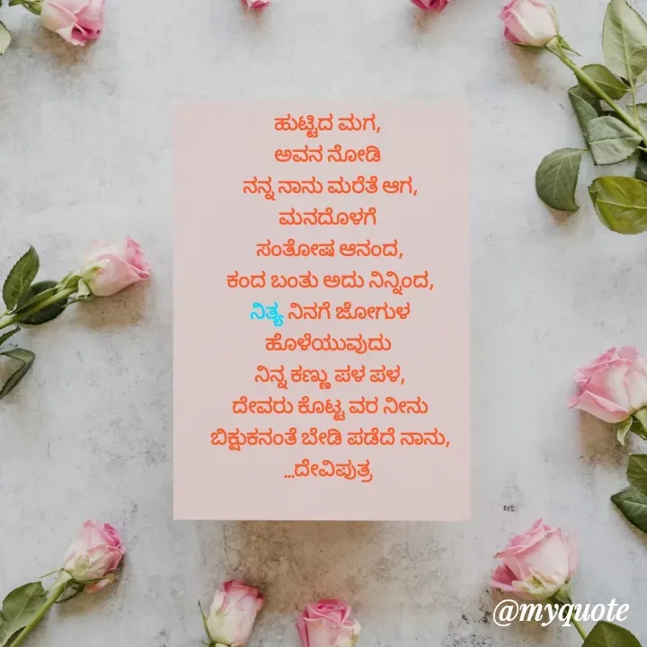 Quote by Krishna - ಹುಟ್ಟಿದ ಮಗ, 
ಅವನ ನೋಡಿ 
ನನ್ನ ನಾನು ಮರೆತೆ ಆಗ,
ಮನದೊಳಗೆ 
ಸಂತೋಷ ಆನಂದ,
ಕಂದ ಬಂತು ಅದು ನಿನ್ನಿಂದ,
ನಿತ್ಯ ನಿನಗೆ ಜೋಗುಳ
ಹೊಳೆಯುವುದು 
ನಿನ್ನ ಕಣ್ಣು ಪಳ ಪಳ,
ದೇವರು ಕೊಟ್ಟ ವರ ನೀನು
ಬಿಕ್ಷುಕನಂತೆ ಬೇಡಿ ಪಡೆದೆ ನಾನು,
...ದೇವಿಪುತ್ರ 

 - Made using Quotes Creator App, Post Maker App