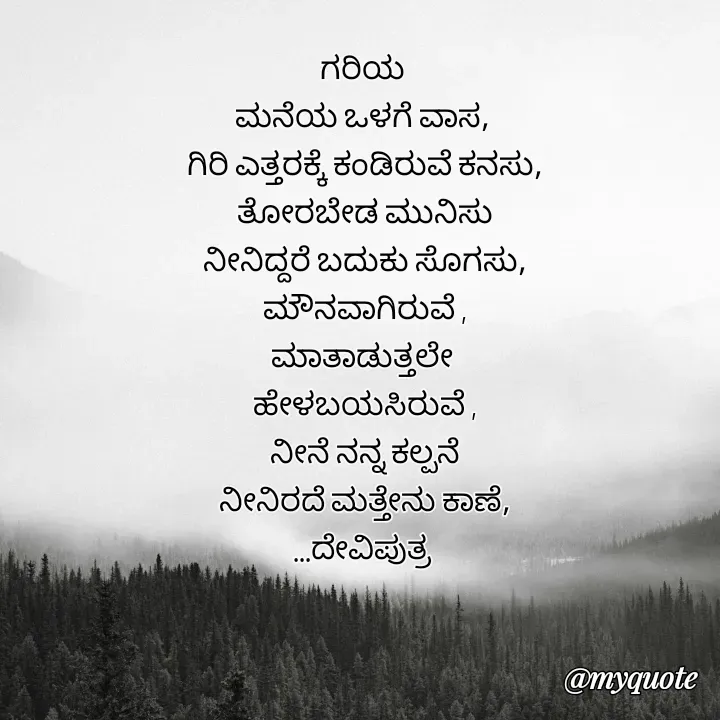 Quote by Krishna - ಗರಿಯ 
ಮನೆಯ ಒಳಗೆ ವಾಸ, 
ಗಿರಿ ಎತ್ತರಕ್ಕೆ ಕಂಡಿರುವೆ ಕನಸು,
ತೋರಬೇಡ ಮುನಿಸು
ನೀನಿದ್ದರೆ ಬದುಕು ಸೊಗಸು,
ಮೌನವಾಗಿರುವೆ ,
ಮಾತಾಡುತ್ತಲೇ 
ಹೇಳಬಯಸಿರುವೆ ,
ನೀನೆ ನನ್ನ ಕಲ್ಪನೆ
ನೀನಿರದೆ ಮತ್ತೇನು ಕಾಣೆ,
...ದೇವಿಪುತ್ರ  - Made using Quotes Creator App, Post Maker App