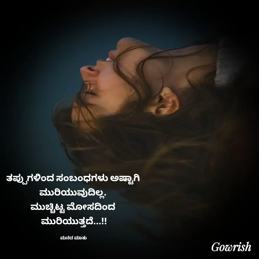 Quote by Gowrish - ತಪ್ಪುಗಳಿಂದ ಸಂಬಂಧಗಳು ಅಷ್ಟಾಗಿ 
ಮುರಿಯುವುದಿಲ್ಲ. 
ಮುಚ್ಚಿಟ್ಟ ಮೋಸದಿಂದ 
ಮುರಿಯುತ್ತದೆ...!!

ಮನದ ಮಾತು  - Made using Quotes Creator App, Post Maker App