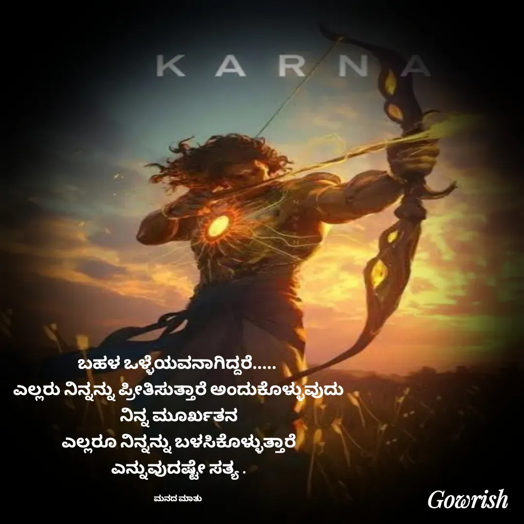 Quote by Gowrish - ಬಹಳ ಒಳ್ಳೆಯವನಾಗಿದ್ದರೆ..... 
ಎಲ್ಲರು ನಿನ್ನನ್ನು ಪ್ರೀತಿಸುತ್ತಾರೆ ಅಂದುಕೊಳ್ಳುವುದು
ನಿನ್ನ ಮೂರ್ಖತನ
ಎಲ್ಲರೂ ನಿನ್ನನ್ನು ಬಳಸಿಕೊಳ್ಳುತ್ತಾರೆ
ಎನ್ನುವುದಷ್ಟೇ ಸತ್ಯ .

ಮನದ ಮಾತು  - Made using Quotes Creator App, Post Maker App