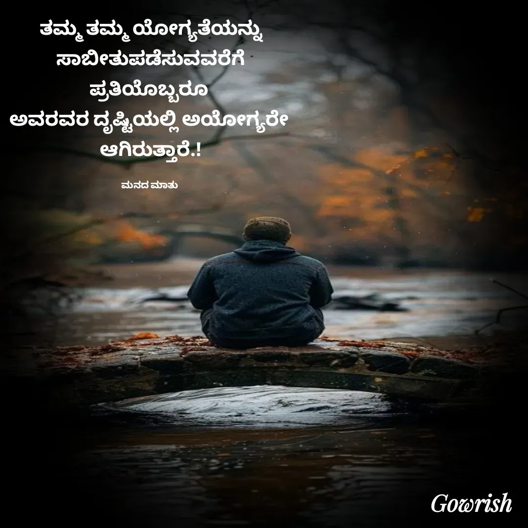 Quote by Gowrish - ತಮ್ಮ ತಮ್ಮ ಯೋಗ್ಯತೆಯನ್ನು
 ಸಾಬೀತುಪಡೆಸುವವರೆಗೆ 
ಪ್ರತಿಯೊಬ್ಬರೂ 
ಅವರವರ ದೃಷ್ಟಿಯಲ್ಲಿ ಅಯೋಗ್ಯರೇ 
ಆಗಿರುತ್ತಾರೆ.!

ಮನದ ಮಾತು  - Made using Quotes Creator App, Post Maker App