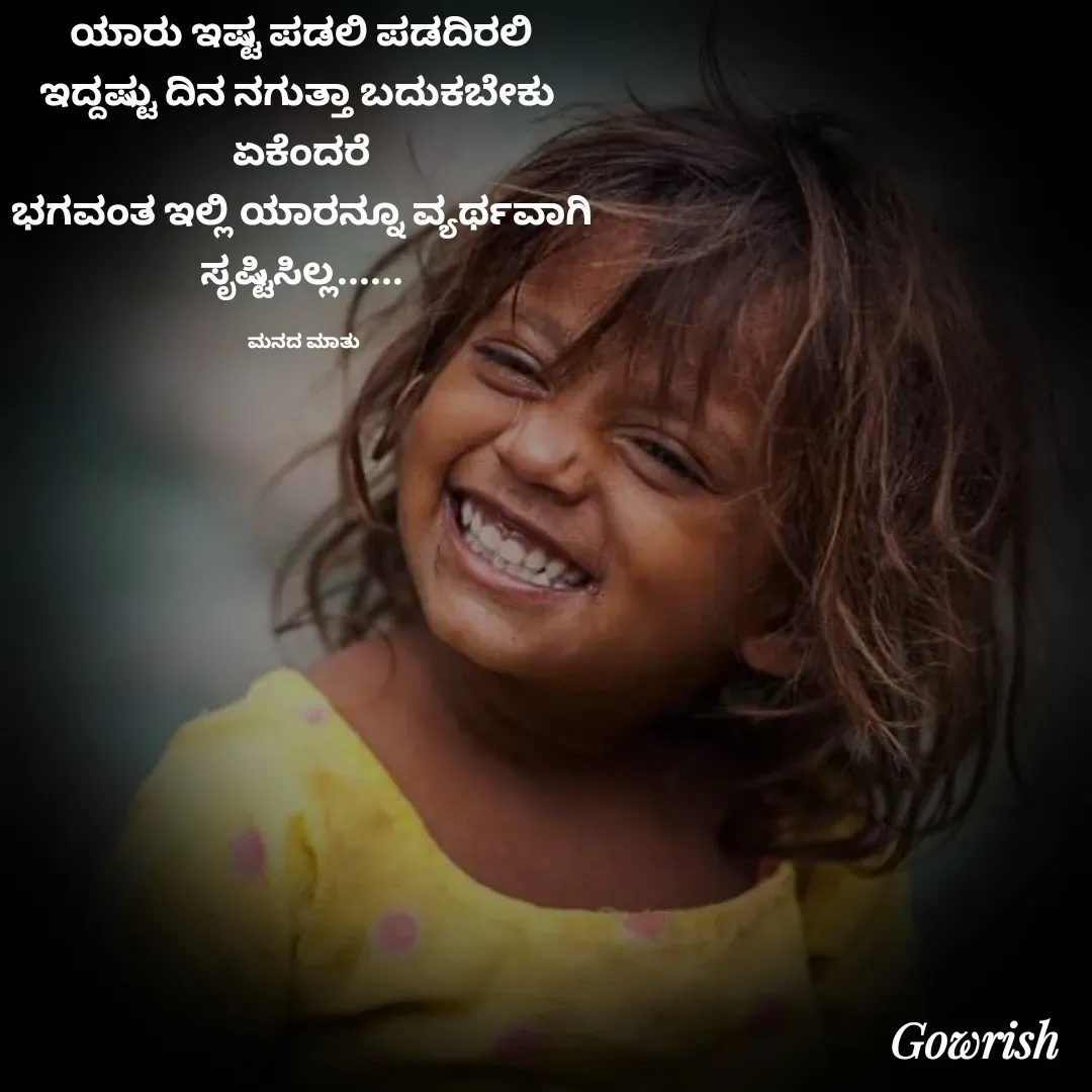 Quote by Gowrish - ಯಾರು ಇಷ್ಟ ಪಡಲಿ ಪಡದಿರಲಿ 
ಇದ್ದಷ್ಟು ದಿನ ನಗುತ್ತಾ ಬದುಕಬೇಕು  
ಏಕೆಂದರೆ 
ಭಗವಂತ ಇಲ್ಲಿ ಯಾರನ್ನೂ ವ್ಯರ್ಥವಾಗಿ 
ಸೃಷ್ಟಿಸಿಲ್ಲ...... 

ಮನದ ಮಾತು  - Made using Quotes Creator App, Post Maker App