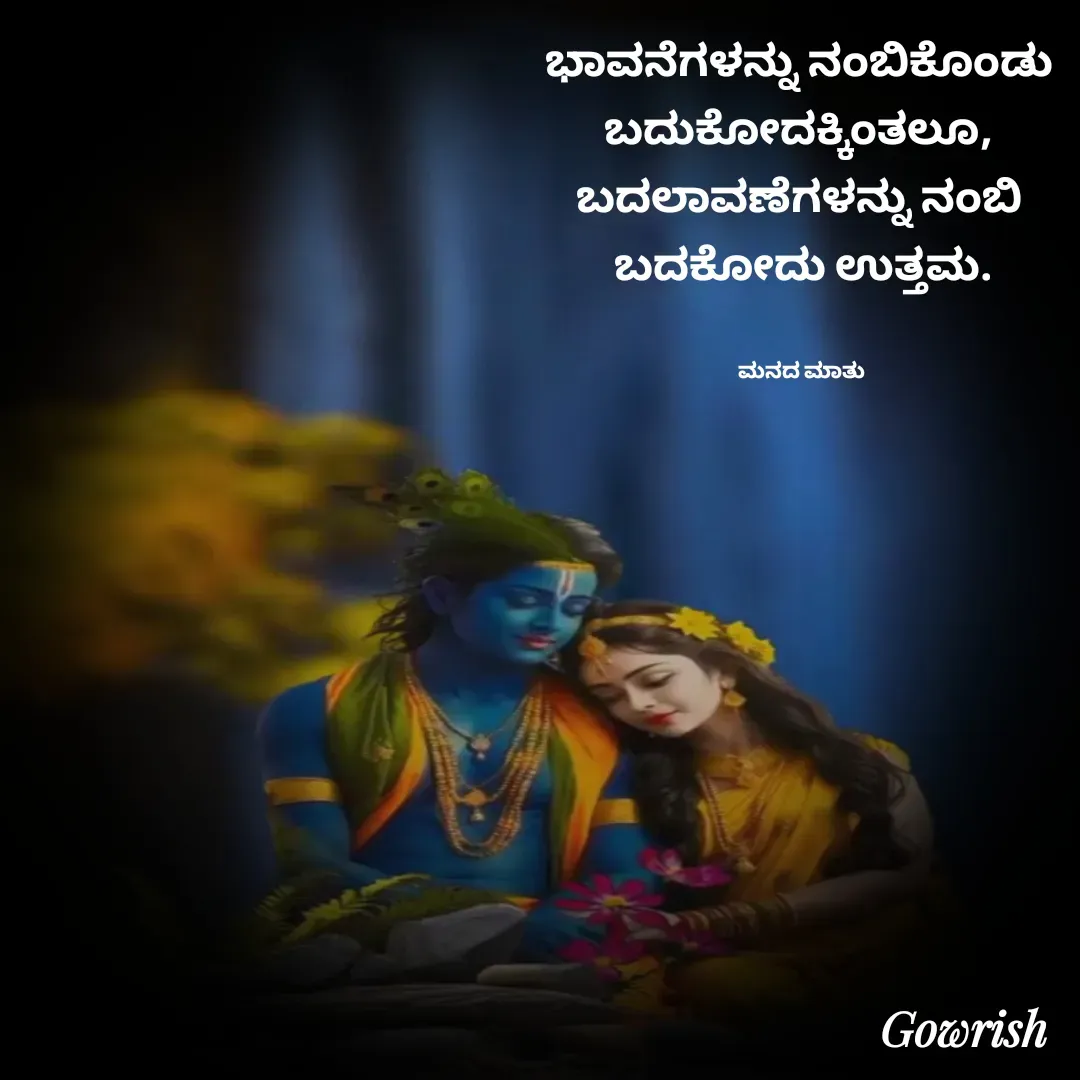 Quote by Gowrish - ಭಾವನೆಗಳನ್ನು ನಂಬಿಕೊಂಡು 
ಬದುಕೋದಕ್ಕಿಂತಲೂ, 
ಬದಲಾವಣೆಗಳನ್ನು ನಂಬಿ 
ಬದಕೋದು ಉತ್ತಮ.


ಮನದ ಮಾತು  - Made using Quotes Creator App, Post Maker App
