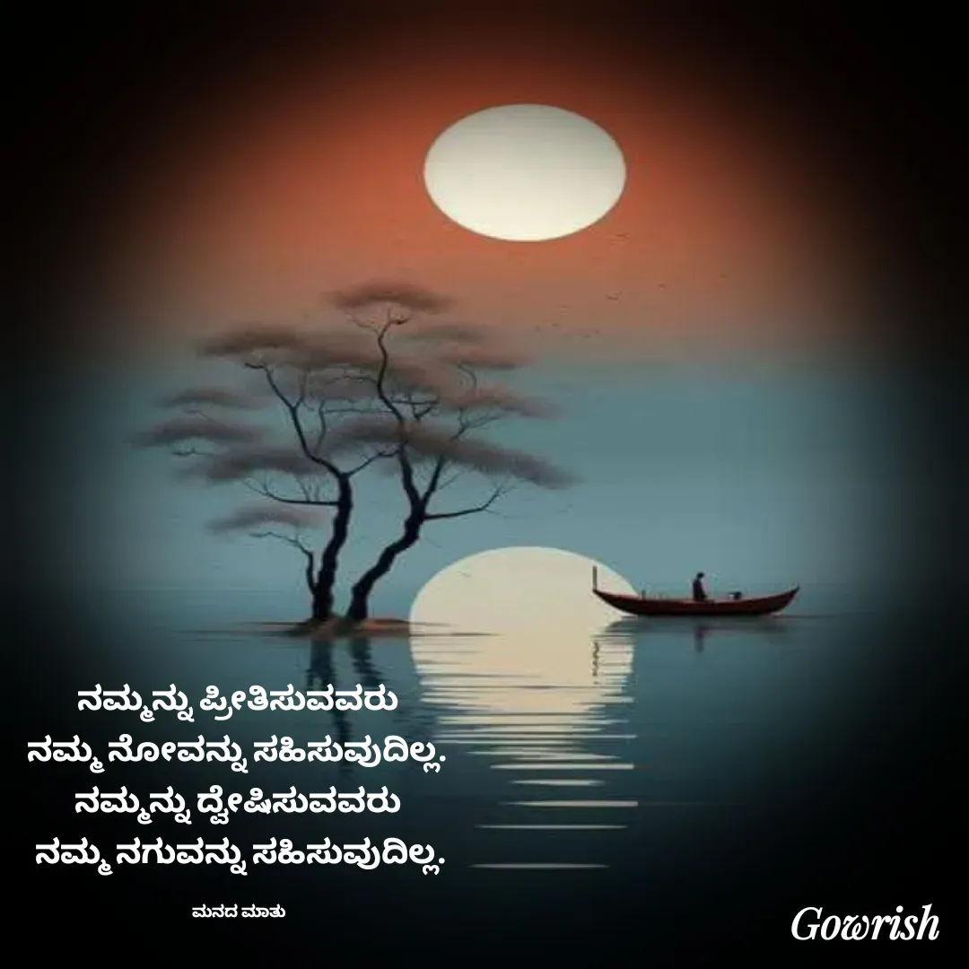 Quote by Gowrish - ನಮ್ಮನ್ನು ಪ್ರೀತಿಸುವವರು 
ನಮ್ಮ ನೋವನ್ನು ಸಹಿಸುವುದಿಲ್ಲ. 
ನಮ್ಮನ್ನು ದ್ವೇಷಿಸುವವರು 
ನಮ್ಮ ನಗುವನ್ನು ಸಹಿಸುವುದಿಲ್ಲ.

ಮನದ ಮಾತು  - Made using Quotes Creator App, Post Maker App