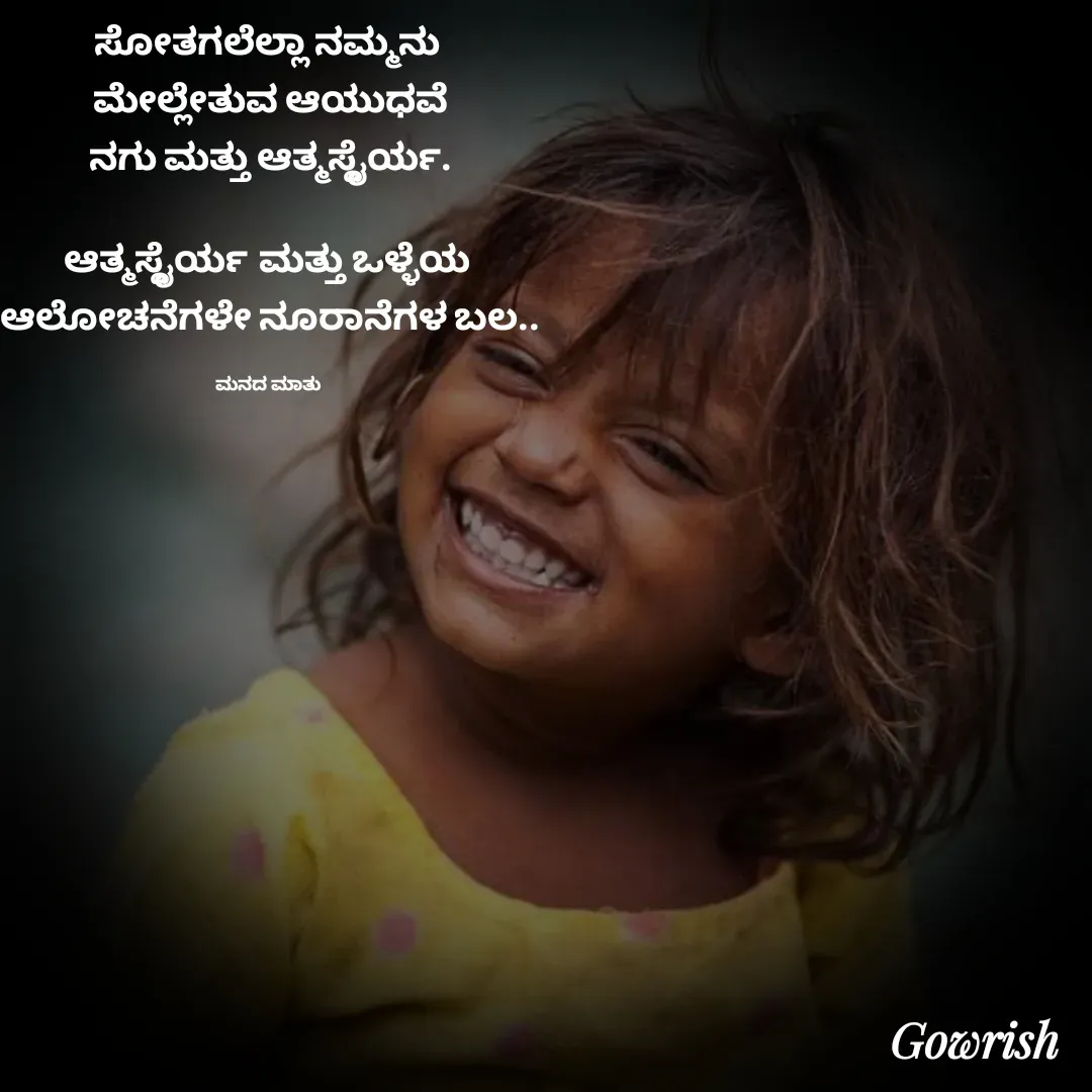 Quote by Gowrish - ಸೋತಗಲೆಲ್ಲಾ ನಮ್ಮನು 
ಮೇಲ್ಲೇತುವ ಆಯುಧವೆ
ನಗು ಮತ್ತು ಆತ್ಮಸ್ಥೈರ್ಯ.

ಆತ್ಮಸ್ಥೈರ್ಯ ಮತ್ತು ಒಳ್ಳೆಯ 
ಆಲೋಚನೆಗಳೇ ನೂರಾನೆಗಳ ಬಲ..

ಮನದ ಮಾತು  - Made using Quotes Creator App, Post Maker App