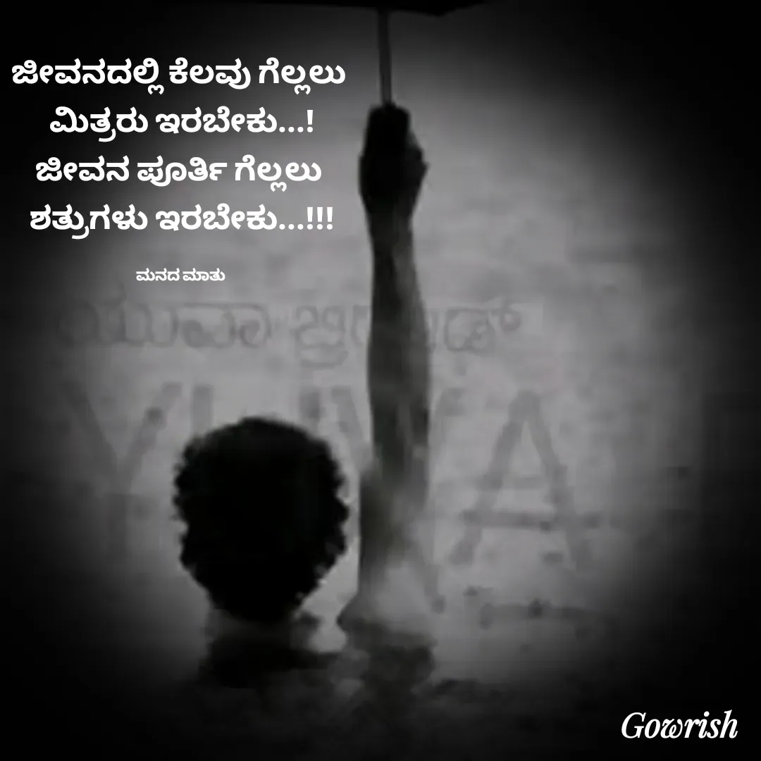 Quote by Gowrish - ಜೀವನದಲ್ಲಿ ಕೆಲವು ಗೆಲ್ಲಲು 
ಮಿತ್ರರು ಇರಬೇಕು...!
ಜೀವನ ಪೂರ್ತಿ ಗೆಲ್ಲಲು 
ಶತ್ರುಗಳು ಇರಬೇಕು...!!!

ಮನದ ಮಾತು  - Made using Quotes Creator App, Post Maker App