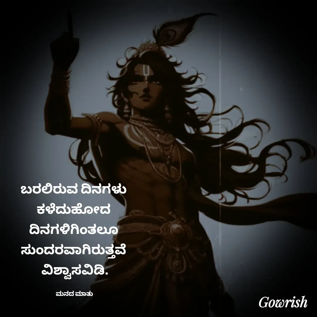 Quote by Gowrish - ಬರಲಿರುವ ದಿನಗಳು 
ಕಳೆದುಹೋದ 
ದಿನಗಳಿಗಿಂತಲೂ 
ಸುಂದರವಾಗಿರುತ್ತವೆ 
ವಿಶ್ವಾಸವಿಡಿ.

ಮನದ ಮಾತು  - Made using Quotes Creator App, Post Maker App