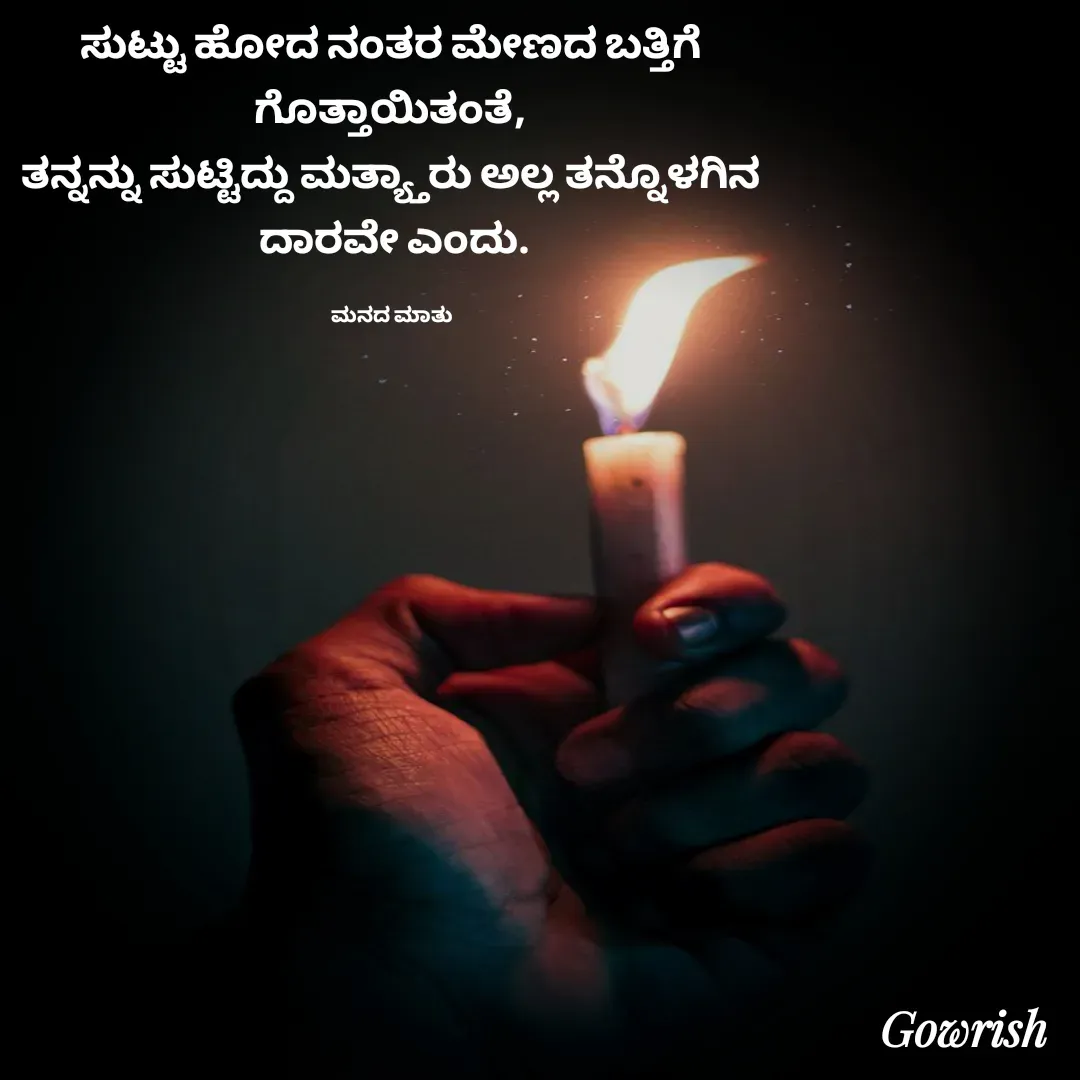 Quote by Gowrish - ಸುಟ್ಟು ಹೋದ ನಂತರ ಮೇಣದ ಬತ್ತಿಗೆ 
ಗೊತ್ತಾಯಿತಂತೆ, 
ತನ್ನನ್ನು ಸುಟ್ಟಿದ್ದು ಮತ್ಯ್ತಾರು ಅಲ್ಲ ತನ್ನೊಳಗಿನ 
ದಾರವೇ ಎಂದು.

ಮನದ ಮಾತು  - Made using Quotes Creator App, Post Maker App
