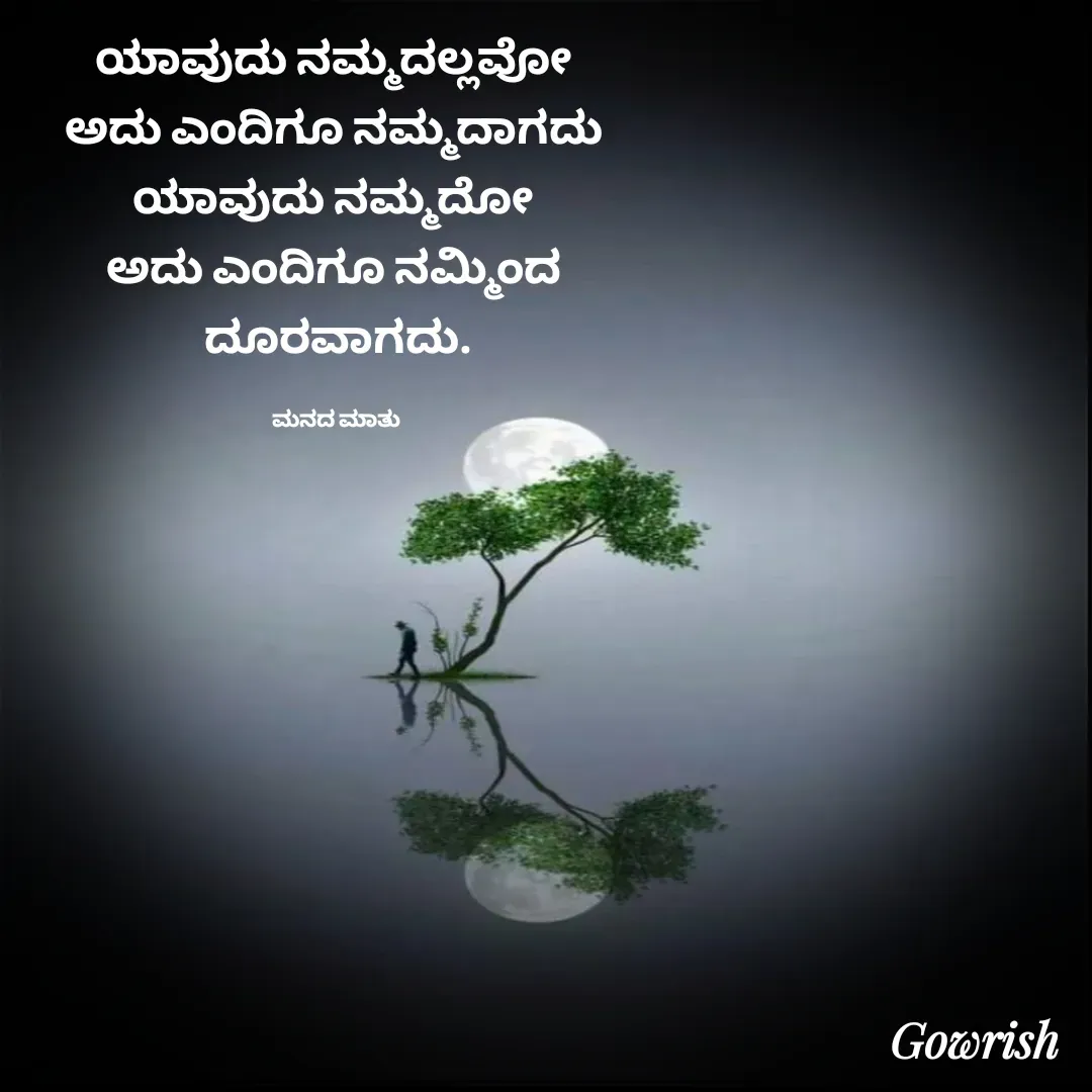 Quote by Gowrish - ಯಾವುದು ನಮ್ಮದಲ್ಲವೋ 
ಅದು ಎಂದಿಗೂ ನಮ್ಮದಾಗದು 
ಯಾವುದು ನಮ್ಮದೋ 
ಅದು ಎಂದಿಗೂ ನಮ್ಮಿಂದ 
ದೂರವಾಗದು.

ಮನದ ಮಾತು  - Made using Quotes Creator App, Post Maker App