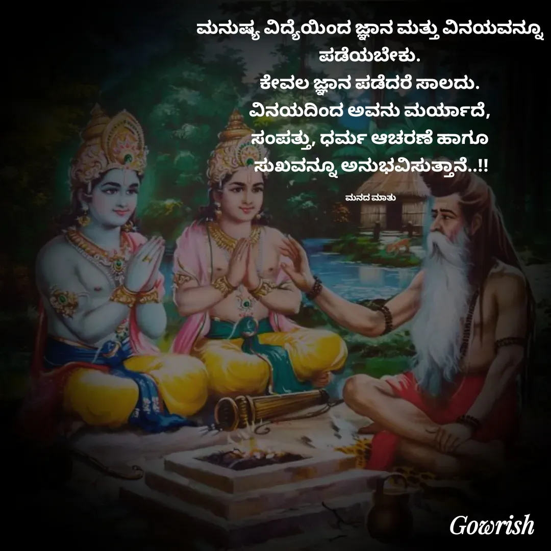 Quote by Gowrish - ಮನುಷ್ಯ ವಿದ್ಯೆಯಿಂದ ಜ್ಞಾನ ಮತ್ತು ವಿನಯವನ್ನೂ 
ಪಡೆಯಬೇಕು. 
ಕೇವಲ ಜ್ಞಾನ ಪಡೆದರೆ ಸಾಲದು. 
ವಿನಯದಿಂದ ಅವನು ಮರ್ಯಾದೆ, 
ಸಂಪತ್ತು, ಧರ್ಮ ಆಚರಣೆ ಹಾಗೂ 
ಸುಖವನ್ನೂ ಅನುಭವಿಸುತ್ತಾನೆ..!!

ಮನದ ಮಾತು  - Made using Quotes Creator App, Post Maker App
