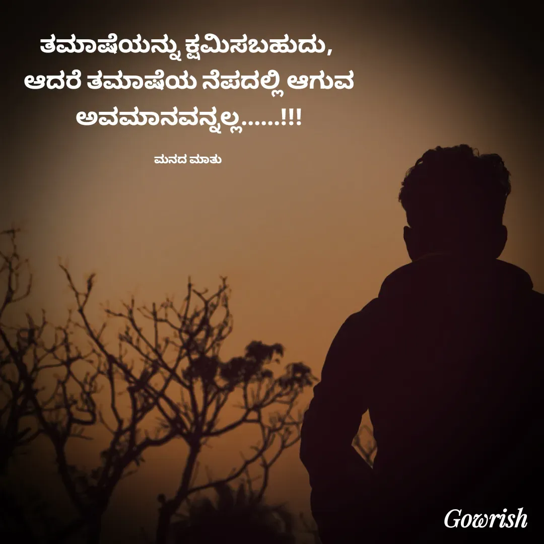 Quote by Gowrish - ತಮಾಷೆಯನ್ನು ಕ್ಷಮಿಸಬಹುದು, 
ಆದರೆ ತಮಾಷೆಯ ನೆಪದಲ್ಲಿ ಆಗುವ ಅವಮಾನವನ್ನಲ್ಲ......!!!

ಮನದ ಮಾತು  - Made using Quotes Creator App, Post Maker App