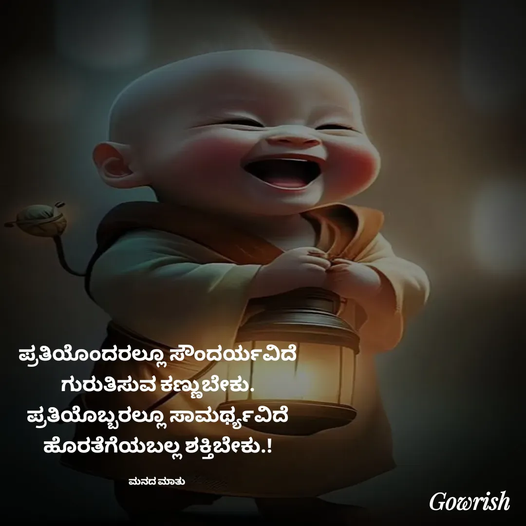 Quote by Gowrish - ಪ್ರತಿಯೊಂದರಲ್ಲೂ ಸೌಂದರ್ಯವಿದೆ
ಗುರುತಿಸುವ ಕಣ್ಣುಬೇಕು.
ಪ್ರತಿಯೊಬ್ಬರಲ್ಲೂ ಸಾಮರ್ಥ್ಯವಿದೆ
ಹೊರತೆಗೆಯಬಲ್ಲ ಶಕ್ತಿಬೇಕು.!

ಮನದ ಮಾತು  - Made using Quotes Creator App, Post Maker App