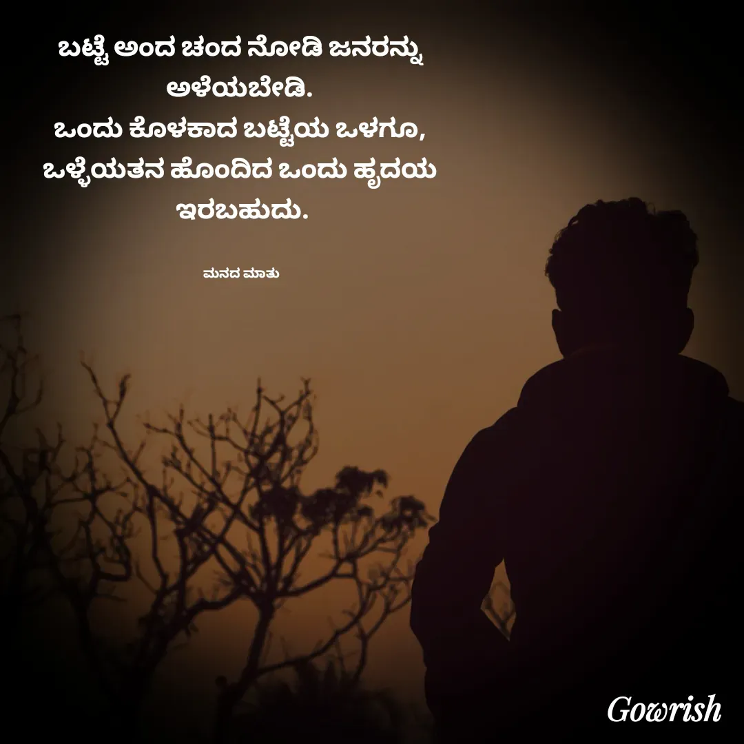 Quote by Gowrish - ಬಟ್ಟೆ ಅಂದ ಚಂದ ನೋಡಿ ಜನರನ್ನು 
ಅಳೆಯಬೇಡಿ. 
ಒಂದು ಕೊಳಕಾದ ಬಟ್ಟೆಯ ಒಳಗೂ, 
ಒಳ್ಳೆಯತನ ಹೊಂದಿದ ಒಂದು ಹೃದಯ 
ಇರಬಹುದು.


ಮನದ ಮಾತು  - Made using Quotes Creator App, Post Maker App
