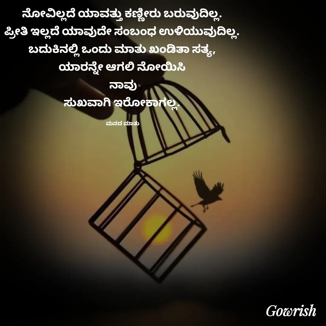 Quote by Gowrish - ನೋವಿಲ್ಲದೆ ಯಾವತ್ತು ಕಣ್ಣೀರು ಬರುವುದಿಲ್ಲ. 
ಪ್ರೀತಿ ಇಲ್ಲದೆ ಯಾವುದೇ ಸಂಬಂಧ ಉಳಿಯುವುದಿಲ್ಲ. 
ಬದುಕಿನಲ್ಲಿ ಒಂದು ಮಾತು ಖಂಡಿತಾ ಸತ್ಯ, 
ಯಾರನ್ನೇ ಆಗಲಿ ನೋಯಿಸಿ 
ನಾವು
ಸುಖವಾಗಿ ಇರೋಕಾಗಲ್ಲ. 

ಮನದ ಮಾತು  - Made using Quotes Creator App, Post Maker App