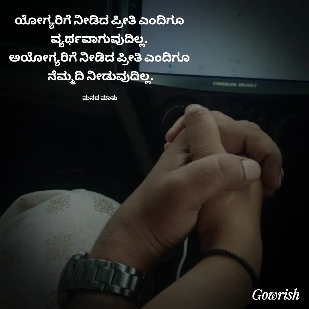 Quote by Gowrish - ಯೋಗ್ಯರಿಗೆ ನೀಡಿದ ಪ್ರೀತಿ ಎಂದಿಗೂ 
ವ್ಯರ್ಥವಾಗುವುದಿಲ್ಲ. 
ಅಯೋಗ್ಯರಿಗೆ ನೀಡಿದ ಪ್ರೀತಿ ಎಂದಿಗೂ 
ನೆಮ್ಮದಿ ನೀಡುವುದಿಲ್ಲ.

ಮನದ ಮಾತು  - Made using Quotes Creator App, Post Maker App