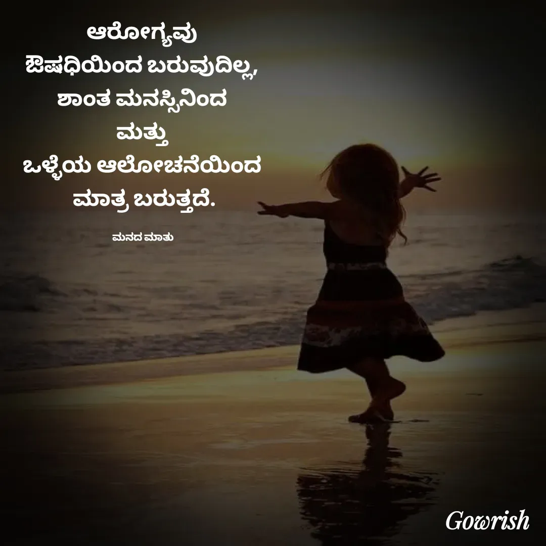 Quote by Gowrish - ಆರೋಗ್ಯವು 
ಔಷಧಿಯಿಂದ ಬರುವುದಿಲ್ಲ, 
ಶಾಂತ ಮನಸ್ಸಿನಿಂದ 
ಮತ್ತು 
ಒಳ್ಳೆಯ ಆಲೋಚನೆಯಿಂದ 
ಮಾತ್ರ ಬರುತ್ತದೆ.

ಮನದ ಮಾತು  - Made using Quotes Creator App, Post Maker App