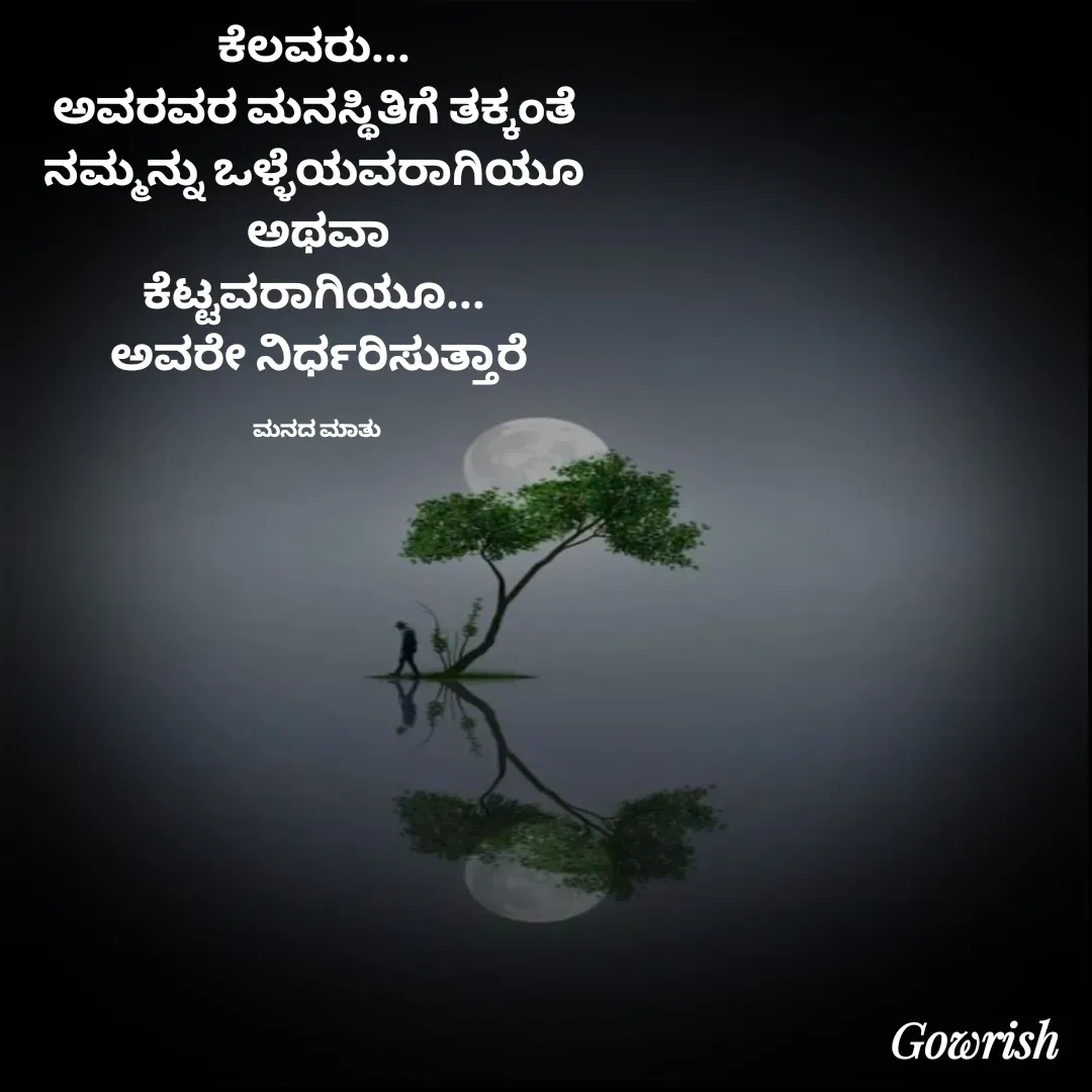 Quote by Gowrish - ಕೆಲವರು... 
ಅವರವರ ಮನಸ್ಥಿತಿಗೆ ತಕ್ಕಂತೆ 
ನಮ್ಮನ್ನು ಒಳ್ಳೆಯವರಾಗಿಯೂ 
ಅಥವಾ
ಕೆಟ್ಟವರಾಗಿಯೂ... 
ಅವರೇ ನಿರ್ಧರಿಸುತ್ತಾರೆ

ಮನದ ಮಾತು  - Made using Quotes Creator App, Post Maker App