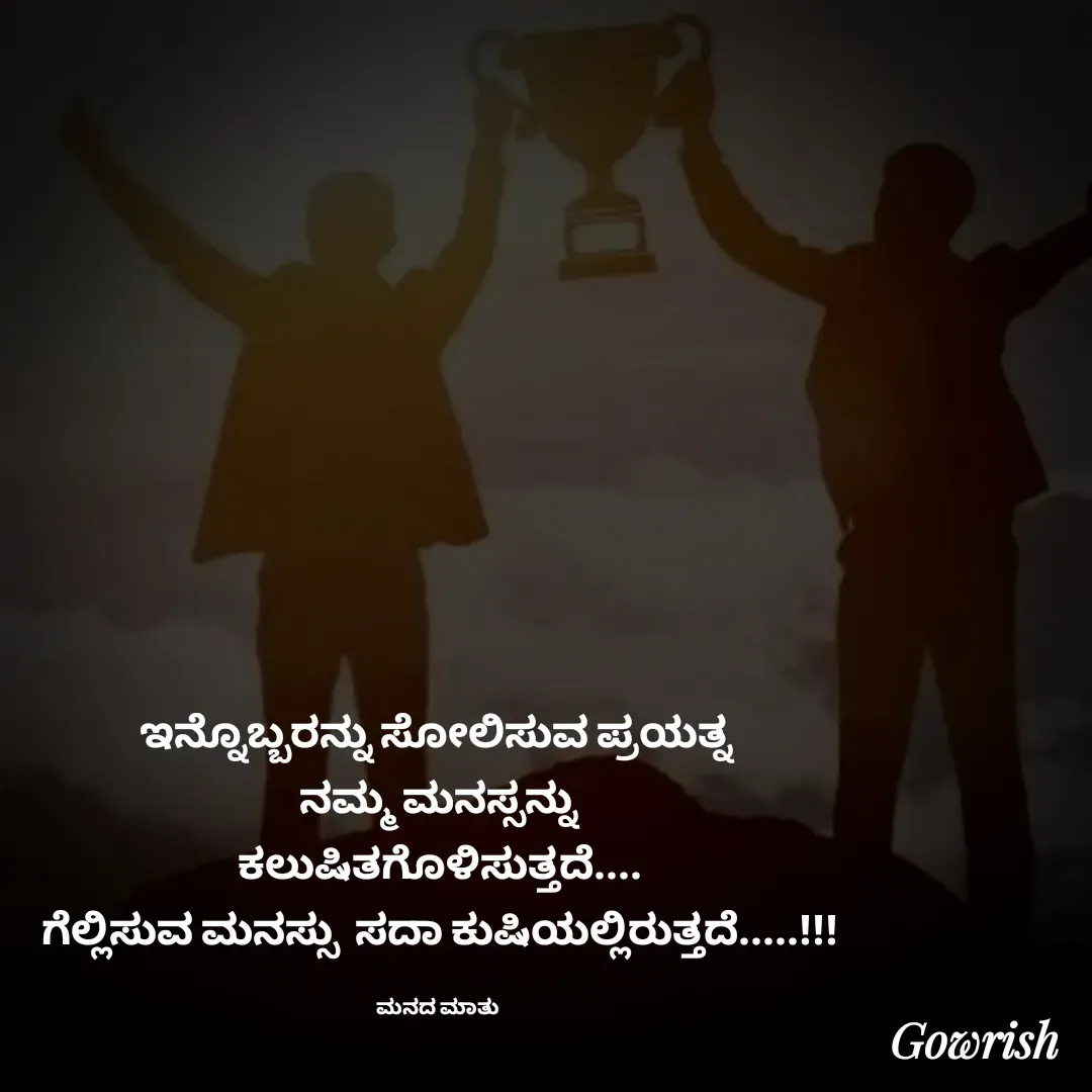 Quote by Gowrish - ಇನ್ನೊಬ್ಬರನ್ನು ಸೋಲಿಸುವ ಪ್ರಯತ್ನ 
ನಮ್ಮ ಮನಸ್ಸನ್ನು
ಕಲುಷಿತಗೊಳಿಸುತ್ತದೆ....
ಗೆಲ್ಲಿಸುವ ಮನಸ್ಸು  ಸದಾ ಕುಷಿಯಲ್ಲಿರುತ್ತದೆ.....!!!

ಮನದ ಮಾತು  - Made using Quotes Creator App, Post Maker App