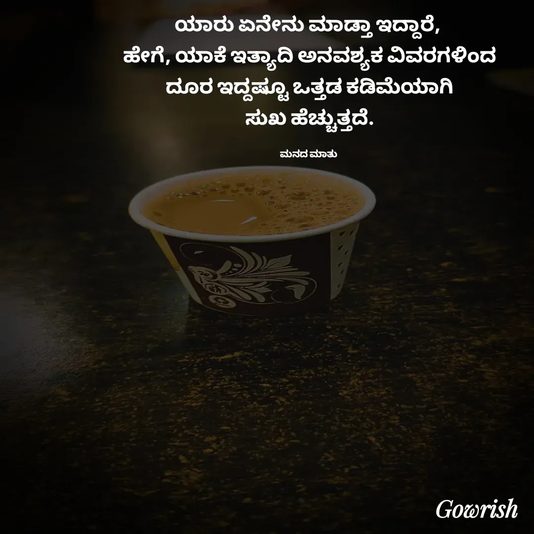Quote by Gowrish - ಯಾರು ಏನೇನು ಮಾಡ್ತಾ ಇದ್ದಾರೆ, 
ಹೇಗೆ, ಯಾಕೆ ಇತ್ಯಾದಿ ಅನವಶ್ಯಕ ವಿವರಗಳಿಂದ
 ದೂರ ಇದ್ದಷ್ಟೂ ಒತ್ತಡ ಕಡಿಮೆಯಾಗಿ 
ಸುಖ ಹೆಚ್ಚುತ್ತದೆ.

ಮನದ ಮಾತು  - Made using Quotes Creator App, Post Maker App