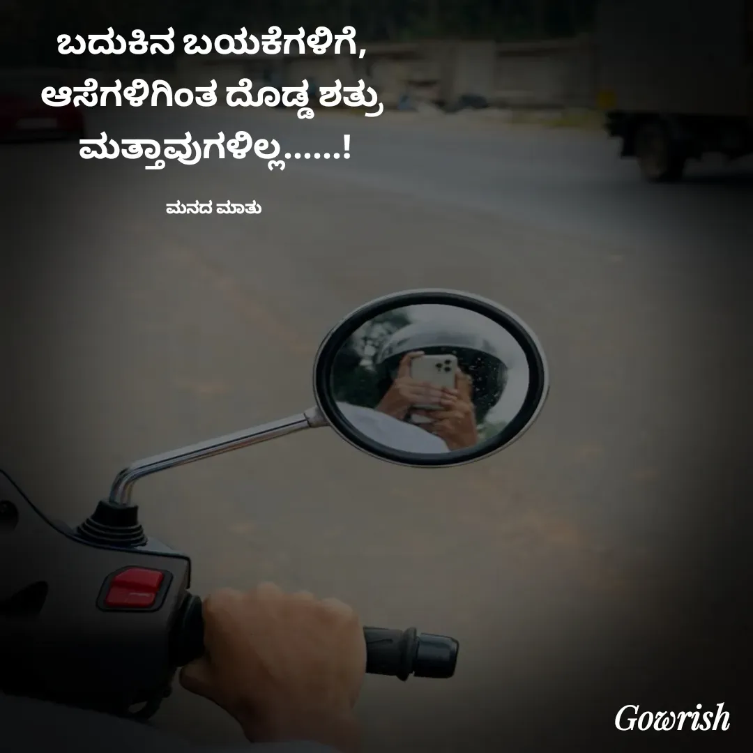 Quote by Gowrish - ಬದುಕಿನ ಬಯಕೆಗಳಿಗೆ, 
ಆಸೆಗಳಿಗಿಂತ ದೊಡ್ಡ ಶತ್ರು 
ಮತ್ತಾವುಗಳಿಲ್ಲ......!

ಮನದ ಮಾತು  - Made using Quotes Creator App, Post Maker App