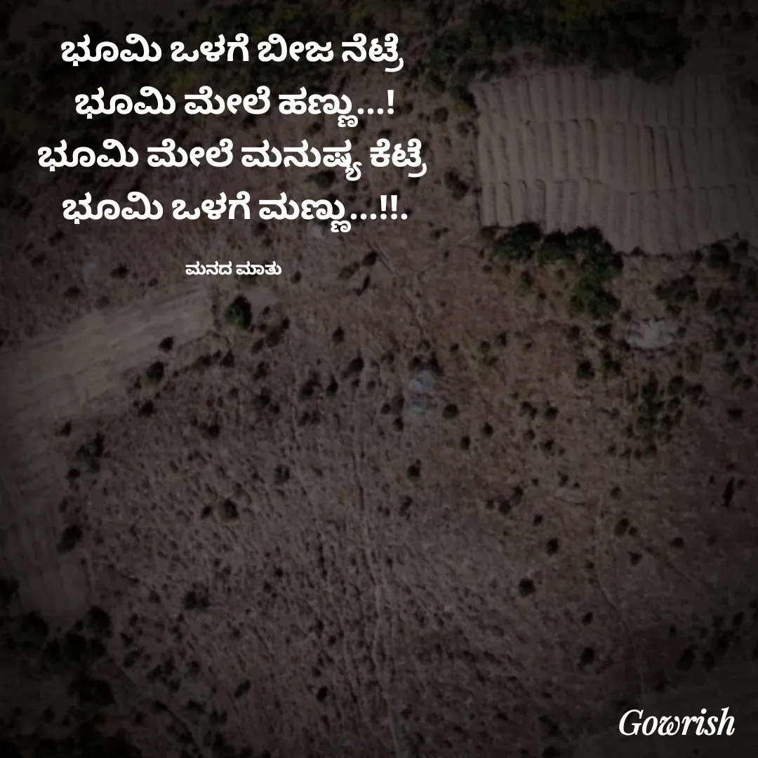 Quote by Gowrish - ಭೂಮಿ ಒಳಗೆ ಬೀಜ ನೆಟ್ರೆ 
ಭೂಮಿ ಮೇಲೆ ಹಣ್ಣು...!
ಭೂಮಿ ಮೇಲೆ ಮನುಷ್ಯ ಕೆಟ್ರೆ 
ಭೂಮಿ ಒಳಗೆ ಮಣ್ಣು...!!.

ಮನದ ಮಾತು  - Made using Quotes Creator App, Post Maker App