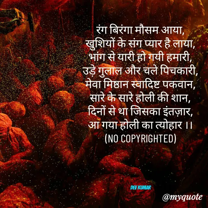 Quote by Dev Mishra - रंग बिरंगा मौसम आया,
खुशियों के संग प्यार है लाया,
भांग से यारी हो गयी हमारी,
उड़े गुलाल और चले पिचकारी,
मेवा मिष्ठान स्वादिष्ट पकवान,
सारे के सारे होली की शान,
दिनों से था जिसका इंतज़ार,
आ गया होली का त्योहार ।।
(NO COPYRIGHTED)




Dev Kumar - Made using Quotes Creator App, Post Maker App
