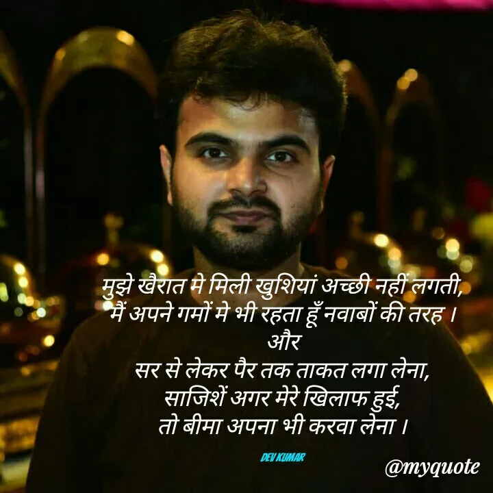 Quote by Dev Mishra - मुझे खैरात मे मिली खुशियां अच्छी नहीं लगती,
मैं अपने गमों मे भी रहता हूँ नवाबों की तरह ।
और
सर से लेकर पैर तक ताकत लगा लेना,
साजिशें अगर मेरे खिलाफ हुई,
तो बीमा अपना भी करवा लेना ।

Dev Kumar - Made using Quotes Creator App, Post Maker App