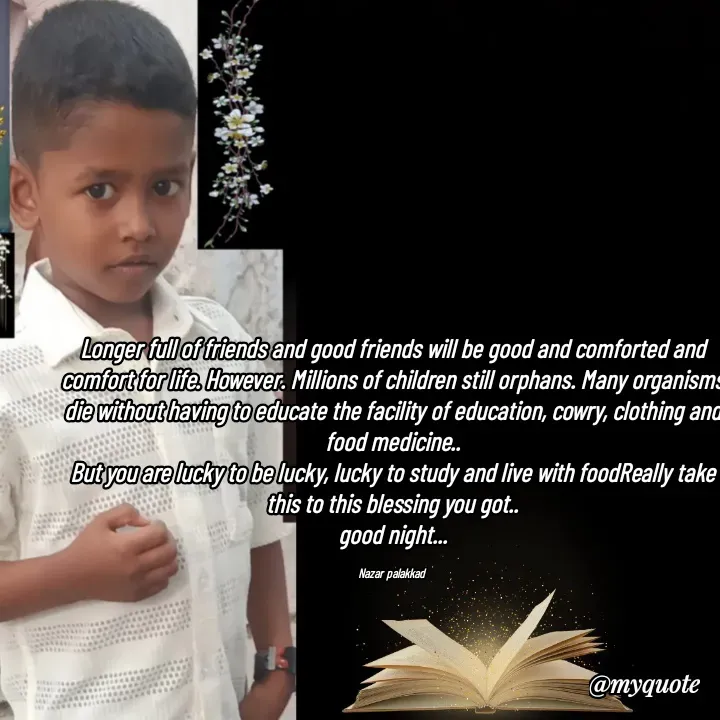 Quote by H.mohamed Nazar - Longer full of friends and good friends will be good and comforted and comfort for life. However. Millions of children still orphans. Many organisms die without having to educate the facility of education, cowry, clothing and food medicine..
But you are lucky to be lucky, lucky to study and live with foodReally take this to this blessing you got..
good night...

Nazar palakkad  - Made using Quotes Creator App, Post Maker App