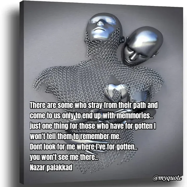 Quote by H.mohamed Nazar - There are some who stray from their path and come to us only to end up with memmories..
just one thing for those who have for gotten I won't tell them to remember me.
Dont look for me where I've for gotten..
you won't see me there..
Nazar palakkad  - Made using Quotes Creator App, Post Maker App