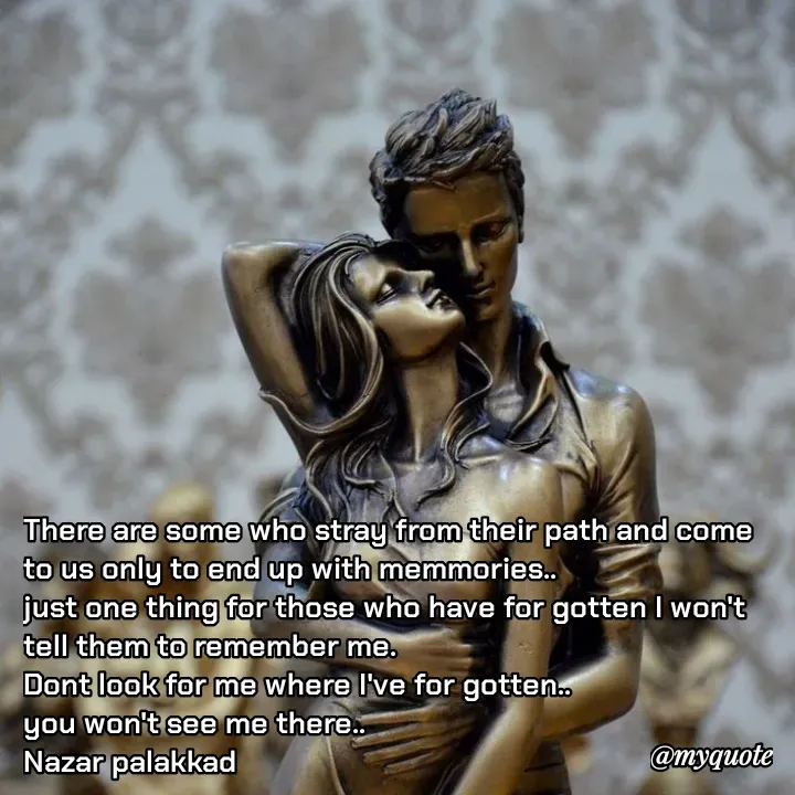 Quote by H.mohamed Nazar - There are some who stray from their path and come to us only to end up with memmories..
just one thing for those who have for gotten I won't tell them to remember me.
Dont look for me where I've for gotten..
you won't see me there..
Nazar palakkad  - Made using Quotes Creator App, Post Maker App
