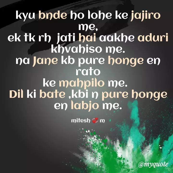 Quote by Mitesh💞m - kyu bnde ho lohe ke jajiro me,
ek tk rh  jati hai aakhe aduri khvahiso me.
na Jane kb pure honge en rato
ke mahpilo me.  
Dil ki bate ,kbi n pure honge en labjo me.

mitesh 💞 m - Made using Quotes Creator App, Post Maker App