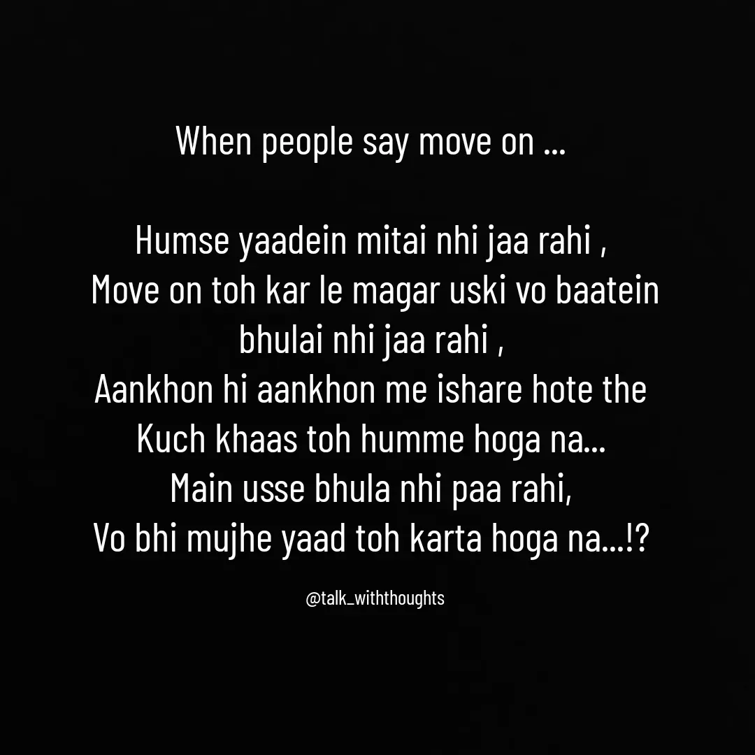 Quote by Sanjana Baniya - When people say move on ... 

Humse yaadein mitai nhi jaa rahi , 
Move on toh kar le magar uski vo baatein
bhulai nhi jaa rahi , 
Aankhon hi aankhon me ishare hote the 
Kuch khaas toh humme hoga na... 
Main usse bhula nhi paa rahi, 
Vo bhi mujhe yaad toh karta hoga na...!? 

@talk_withthoughts - Made using Quotes Creator App, Post Maker App