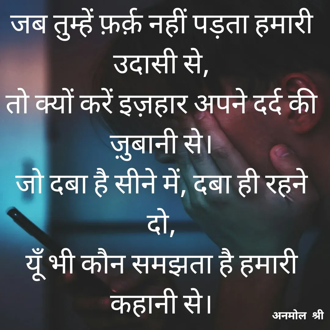 Quote by Anmol Explorer AEPPS - जब तुम्हें फ़र्क़ नहीं पड़ता हमारी उदासी से,
तो क्यों करें इज़हार अपने दर्द की ज़ुबानी से।
जो दबा है सीने में, दबा ही रहने दो,
यूँ भी कौन समझता है हमारी कहानी से।

 - Made using Quotes Creator App, Post Maker App