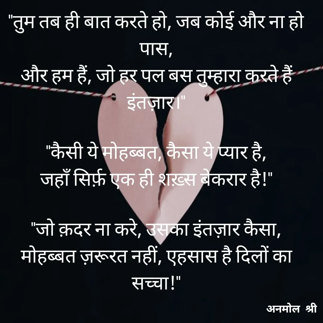 Quote by Anmol Srivastava - "तुम तब ही बात करते हो, जब कोई और ना हो पास,
और हम हैं, जो हर पल बस तुम्हारा करते हैं इंतज़ार।"

"कैसी ये मोहब्बत, कैसा ये प्यार है,
जहाँ सिर्फ़ एक ही शख़्स बेकरार है!"

"जो क़दर ना करे, उसका इंतज़ार कैसा,
मोहब्बत ज़रूरत नहीं, एहसास है दिलों का सच्चा!"

 - Made using Quotes Creator App, Post Maker App