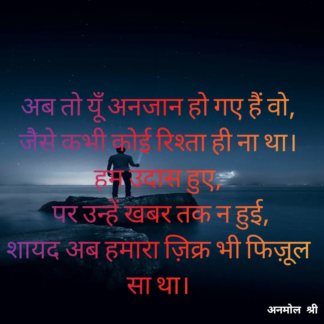 Quote by Anmol Srivastava - अब तो यूँ अनजान हो गए हैं वो,
जैसे कभी कोई रिश्ता ही ना था।
हम उदास हुए,
 पर उन्हें खबर तक न हुई,
शायद अब हमारा ज़िक्र भी फिज़ूल सा था।

 - Made using Quotes Creator App, Post Maker App