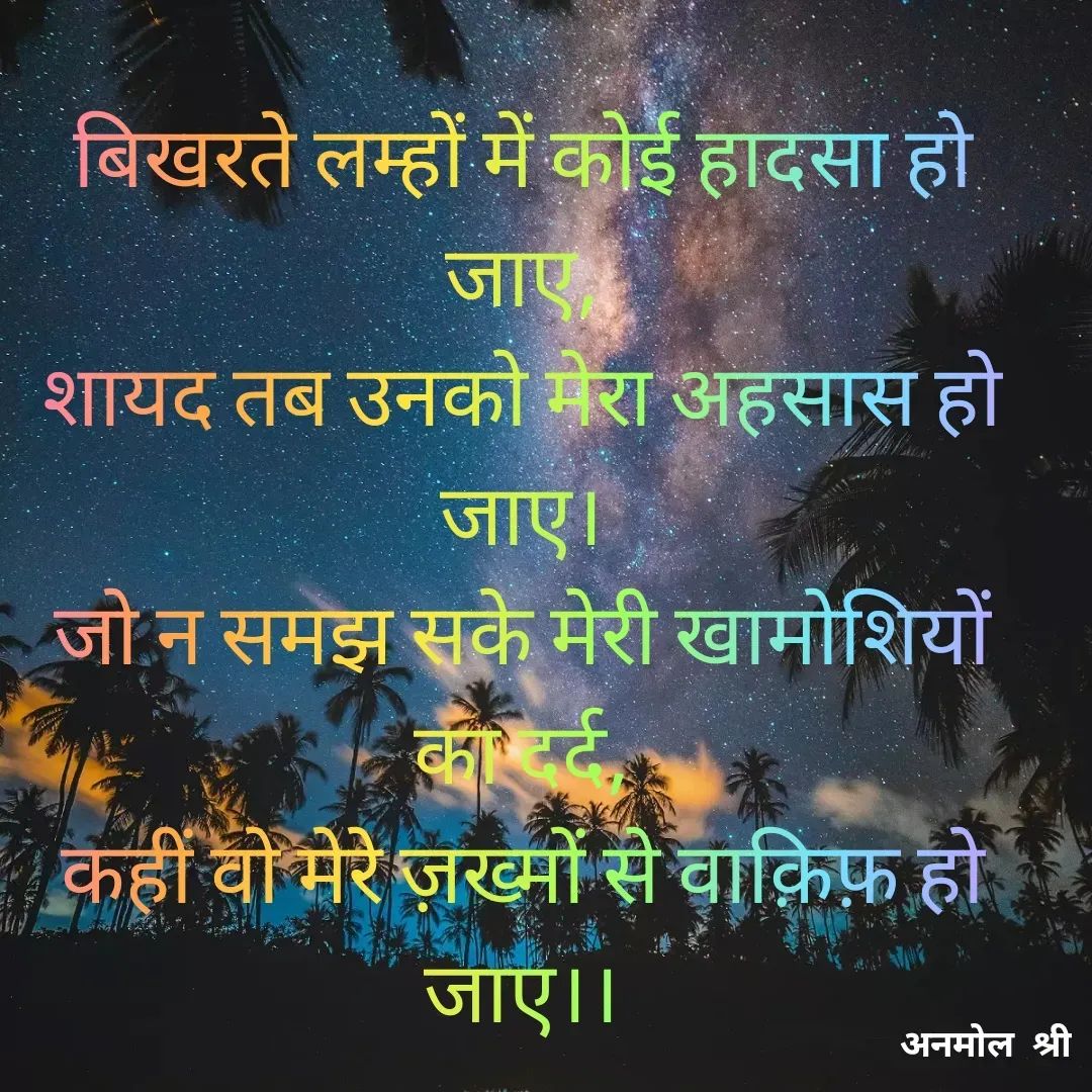 Quote by Anmol Srivastava - बिखरते लम्हों में कोई हादसा हो जाए,
शायद तब उनको मेरा अहसास हो जाए।
जो न समझ सके मेरी खामोशियों का दर्द,
कहीं वो मेरे ज़ख्मों से वाक़िफ़ हो जाए।।

 - Made using Quotes Creator App, Post Maker App