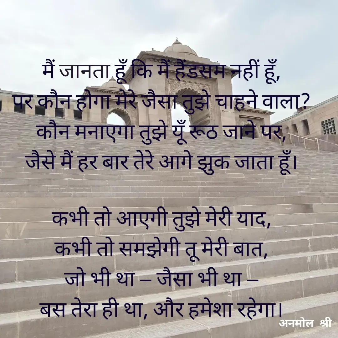 Quote by Anmol Srivastava - मैं जानता हूँ कि मैं हैंडसम नहीं हूँ,
पर कौन होगा मेरे जैसा तुझे चाहने वाला?
कौन मनाएगा तुझे यूँ रूठ जाने पर,
जैसे मैं हर बार तेरे आगे झुक जाता हूँ।

कभी तो आएगी तुझे मेरी याद,
कभी तो समझेगी तू मेरी बात,
जो भी था — जैसा भी था —
बस तेरा ही था, और हमेशा रहेगा। - Made using Quotes Creator App, Post Maker App