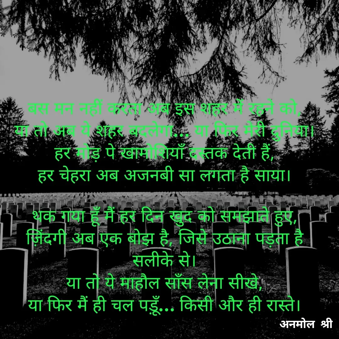 Quote by Anmol Srivastava - बस मन नहीं करता अब इस शहर में रहने को,
या तो अब ये शहर बदलेगा… या फिर मेरी दुनिया।
हर मोड़ पे खामोशियाँ दस्तक देती हैं,
हर चेहरा अब अजनबी सा लगता है साया।

थक गया हूँ मैं हर दिन खुद को समझाते हुए,
ज़िंदगी अब एक बोझ है, जिसे उठाना पड़ता है सलीके से।
या तो ये माहौल साँस लेना सीखे,
या फिर मैं ही चल पड़ूँ… किसी और ही रास्ते।

 - Made using Quotes Creator App, Post Maker App
