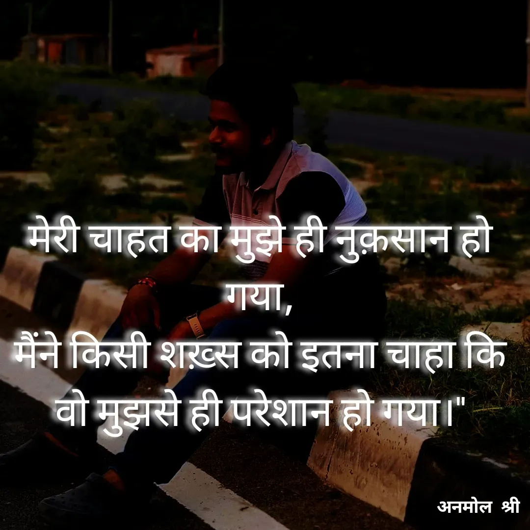 Quote by Anmol Srivastava - मेरी चाहत का मुझे ही नुक़सान हो गया,
मैंने किसी शख़्स को इतना चाहा कि वो मुझसे ही परेशान हो गया।" - Made using Quotes Creator App, Post Maker App