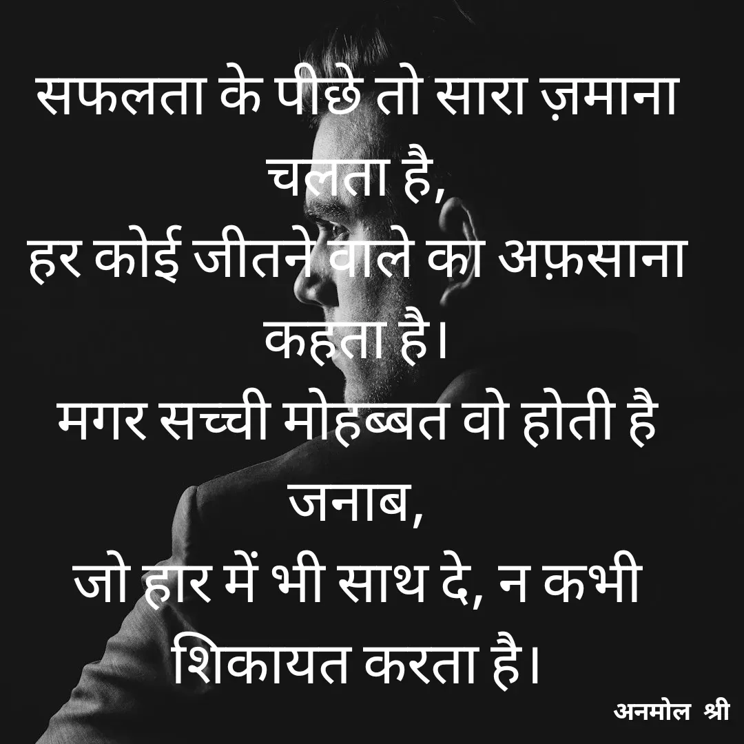 Quote by Anmol Srivastava - सफलता के पीछे तो सारा ज़माना चलता है,
हर कोई जीतने वाले का अफ़साना कहता है।
मगर सच्ची मोहब्बत वो होती है जनाब,
जो हार में भी साथ दे, न कभी शिकायत करता है। - Made using Quotes Creator App, Post Maker App