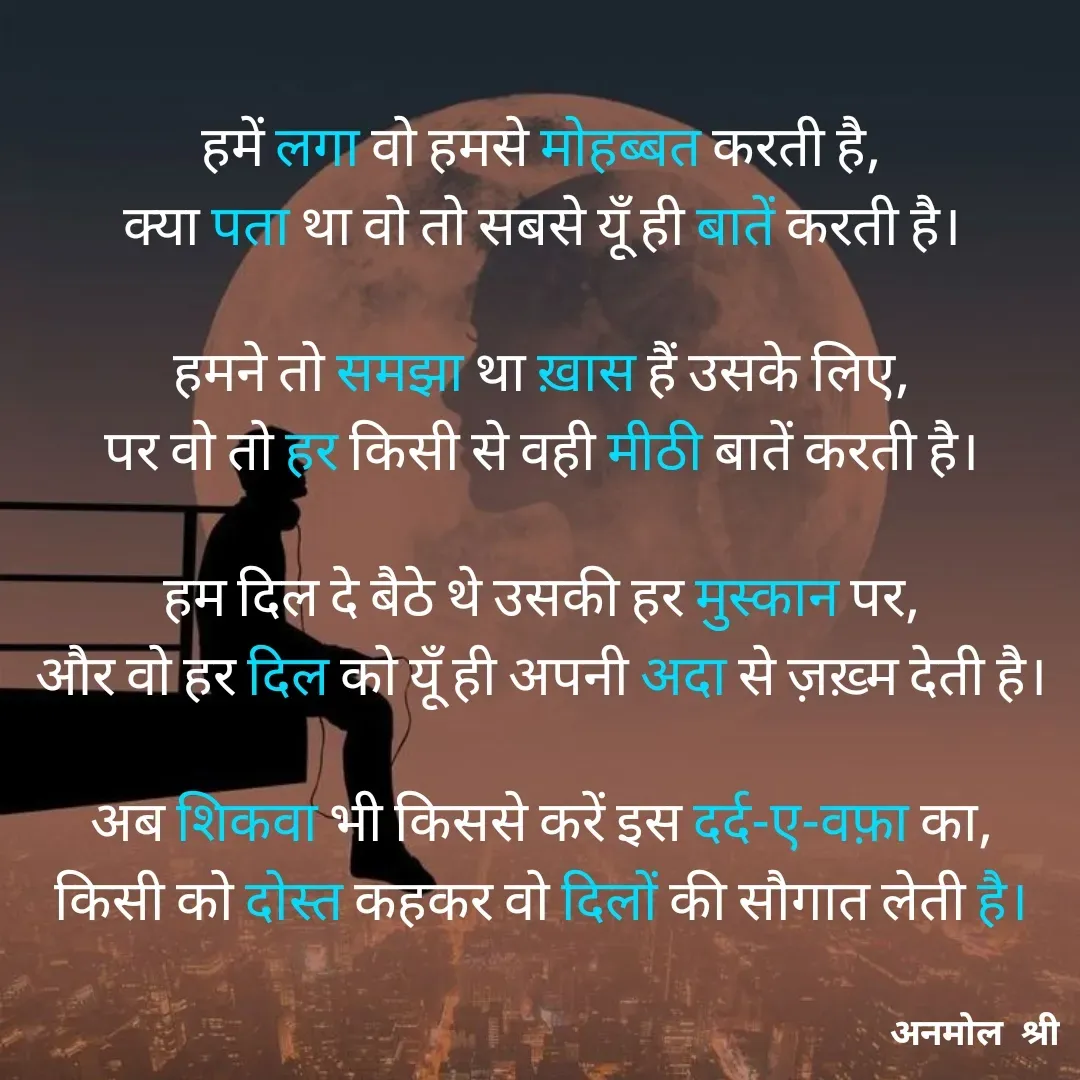 Quote by Anmol Srivastava - हमें लगा वो हमसे मोहब्बत करती है,
क्या पता था वो तो सबसे यूँ ही बातें करती है।

हमने तो समझा था ख़ास हैं उसके लिए,
पर वो तो हर किसी से वही मीठी बातें करती है।

हम दिल दे बैठे थे उसकी हर मुस्कान पर,
और वो हर दिल को यूँ ही अपनी अदा से ज़ख़्म देती है।

अब शिकवा भी किससे करें इस दर्द-ए-वफ़ा का,
किसी को दोस्त कहकर वो दिलों की सौगात लेती है।

 - Made using Quotes Creator App, Post Maker App