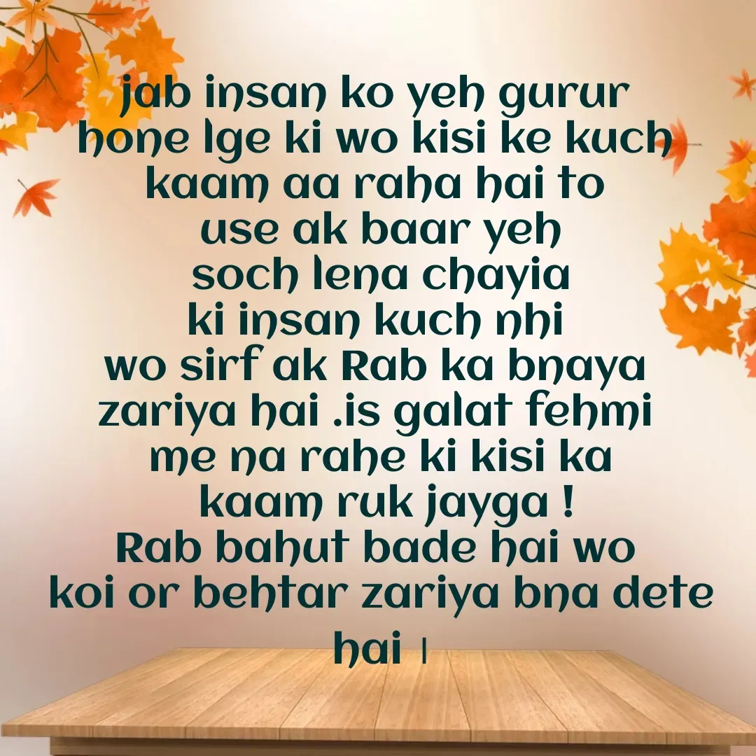 Quote by Muskan - jab insan ko yeh gurur 
hone lge ki wo kisi ke kuch 
kaam aa raha hai to 
use ak baar yeh
 soch lena chayia 
ki insan kuch nhi 
wo sirf ak Rab ka bnaya 
zariya hai .is galat fehmi 
me na rahe ki kisi ka
 kaam ruk jayga !
Rab bahut bade hai wo 
koi or behtar zariya bna dete hai ।














 - Made using Quotes Creator App, Post Maker App