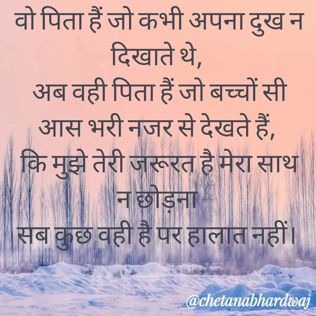 Quote by Chetana Bhardwaj - वो पिता हैं जो कभी अपना दुख न दिखाते थे, 
अब वही पिता हैं जो बच्चों सी आस भरी नजर से देखते हैं, 
कि मुझे तेरी जरूरत है मेरा साथ न छोड़ना 
सब कुछ वही है पर हालात नहीं।  - Made using Quotes Creator App, Post Maker App
